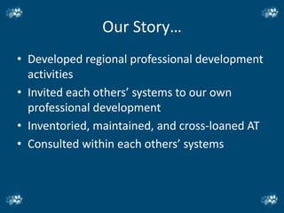 Our Story…
• Developed regional professional development
  activities
• Invited each others’ systems to our own
  professional development
• Inventoried, maintained, and cross-loaned AT
• Consulted within each others’ systems
 