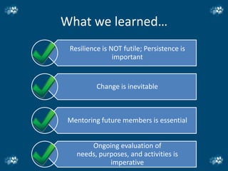 What we learned…
 Resilience is NOT futile; Persistence is
                important


          Change is inevitable



 Mentoring future members is essential


       Ongoing evaluation of
   needs, purposes, and activities is
             imperative
 