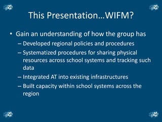This Presentation…WIFM?
• Gain an understanding of how the group has
  – Developed regional policies and procedures
  – Systematized procedures for sharing physical
    resources across school systems and tracking such
    data
  – Integrated AT into existing infrastructures
  – Built capacity within school systems across the
    region
 