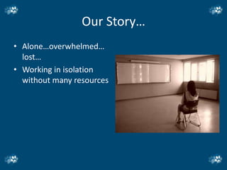 Our Story…
• Alone…overwhelmed…
  lost…
• Working in isolation
  without many resources
 