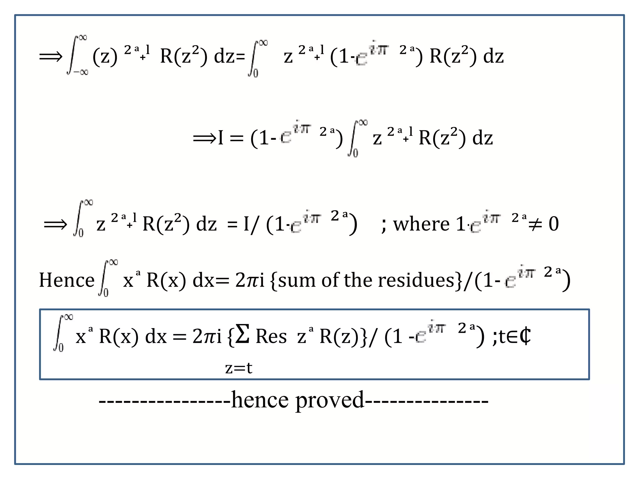 ⟹ (z) ² ͣ˖ˡ R(z²) dz= z ² ͣ˖ˡ (1- ² ͣ) R(z²) dz
⟹I = (1- ² ͣ) z ² ͣ˖ˡ R(z²) dz
⟹ z ² ͣ˖ˡ R(z²) dz = I/ (1- ² ͣ) ; where 1- ² ͣ≠ 0
Hence x ͣ R(x) dx= 2𝜋i {sum of the residues}/(1- ² ͣ)
x ͣ R(x) dx = 2𝜋i {Σ Res z ͣ R(z)}/ (1 - ² ͣ) ;t∈¢
z=t
----------------hence proved---------------
 