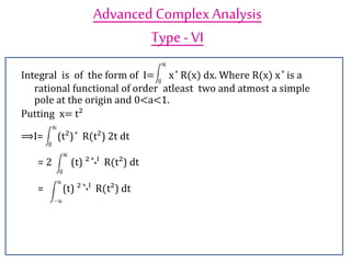 Advanced ComplexAnalysis
Type-VI
Integral is of the form of I= x ͣ R(x) dx. Where R(x) x ͣ is a
rational functional of order atleast two and atmost a simple
pole at the origin and 0<a<1.
Putting x= t²
⟹I= (t²) ͣ R(t²) 2t dt
= 2 (t) ² ͣ˖ˡ R(t²) dt
= (t) ² ͣ˖ˡ R(t²) dt
 