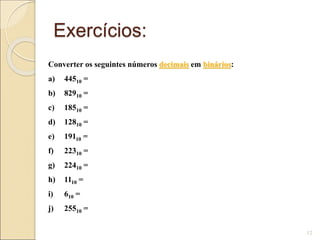 Exercícios:
12
Converter os seguintes números decimais em binários:
a) 44510 =
b) 82910 =
c) 18510 =
d) 12810 =
e) 19110 =
f) 22310 =
g) 22410 =
h) 1110 =
i) 610 =
j) 25510 =
 