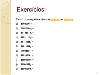 Exercícios:
13
Converter os seguintes números binários em decimais:
a) 10000002 =
b) 010101012 =
c) 101010102 =
d) 111111112 =
e) 101111112 =
f) 110111112 =
g) 000011112 =
h) 111100002 =
i) 111000002 =
j) 111011112 =
k) 110000002 =
 