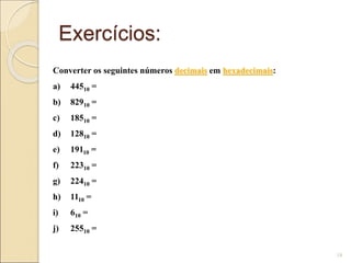 Exercícios:
18
Converter os seguintes números decimais em hexadecimais:
a) 44510 =
b) 82910 =
c) 18510 =
d) 12810 =
e) 19110 =
f) 22310 =
g) 22410 =
h) 1110 =
i) 610 =
j) 25510 =
 