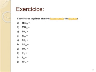 Exercícios:
19
Converter os seguintes números hexadecimais em decimais:
a) 1BD16 =
b) 33D16 =
c) B916 =
d) 8016 =
e) B516 =
f) DF16 =
g) E016 =
h) C16 =
i) 616 =
j) FF16 =
 