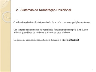 2. Sistemas de Numeração Posicional
O valor de cada símbolo é determinado de acordo com a sua posição no número.
Um sistema de numeração é determinado fundamentalmente pela BASE, que
indica a quantidade de símbolos e o valor de cada símbolo.
Do ponto de vista numérico, o homem lida com o Sistema Decimal.
3
 