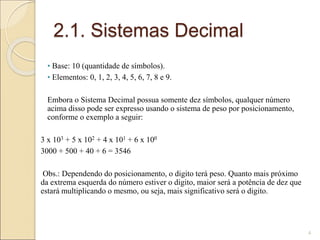 2.1. Sistemas Decimal
• Base: 10 (quantidade de símbolos).
• Elementos: 0, 1, 2, 3, 4, 5, 6, 7, 8 e 9.
Embora o Sistema Decimal possua somente dez símbolos, qualquer número
acima disso pode ser expresso usando o sistema de peso por posicionamento,
conforme o exemplo a seguir:
3 x 103 + 5 x 102 + 4 x 101 + 6 x 100
3000 + 500 + 40 + 6 = 3546
Obs.: Dependendo do posicionamento, o digito terá peso. Quanto mais próximo
da extrema esquerda do número estiver o digito, maior será a potência de dez que
estará multiplicando o mesmo, ou seja, mais significativo será o digito.
4
 
