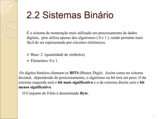 2.2 Sistemas Binário
É o sistema de numeração mais utilizado em processamento de dados
digitais, pois utiliza apenas dos algarismos ( 0 e 1 ), sendo portanto mais
fácil de ser representado por circuitos eletrónicos.
 Base: 2. (quantidade de símbolos)
 Elementos: 0 e 1.
Os dígitos binários chamam-se BITS (Binary Digit). Assim como no sistema
decimal, dependendo do posicionamento, o algarismo ou bit terá um peso. O da
extrema esquerda será o bit mais significativo e o da extrema direita será o bit
menos significativo.
O Conjunto de 8 bits é denominado Byte.
5
 