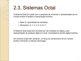 2.3. Sistemas Octal
O Sistema Octal foi criado com o propósito de minimizar a representação de um
número binário e facilitar a manipulação humana.
 Base: 8. (quantidade de símbolos)
 Elementos: 0, 1, 2, 3, 4, 5, 6 e 7.
O Sistema Octal (base 8) é formado por oito símbolos ou digitos, para
representação de qualquer digito em octal, necessitamos de três digitos binários.
Os números octais têm, portanto, um terço do comprimento de um número
binário e fornecem a mesma informação.
6
 