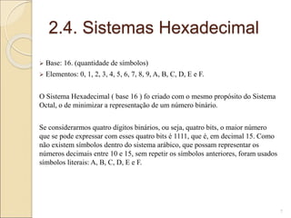 2.4. Sistemas Hexadecimal
 Base: 16. (quantidade de símbolos)
 Elementos: 0, 1, 2, 3, 4, 5, 6, 7, 8, 9, A, B, C, D, E e F.
O Sistema Hexadecimal ( base 16 ) fo criado com o mesmo propósito do Sistema
Octal, o de minimizar a representação de um número binário.
Se considerarmos quatro dígitos binários, ou seja, quatro bits, o maior número
que se pode expressar com esses quatro bits é 1111, que é, em decimal 15. Como
não existem símbolos dentro do sistema arábico, que possam representar os
números decimais entre 10 e 15, sem repetir os símbolos anteriores, foram usados
símbolos literais: A, B, C, D, E e F.
7
 