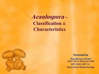 Acaulospora –
Classification &
Characteristics
Presented by
Nurulhasan Khatri
SEM 1 M.Sc.(Botany) 2020
BOT 2101 UNIT IV :
Mycorrhizal Biotechnology
 