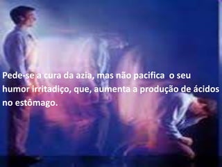 Pede-se a cura da azia, mas não pacifica o seu
humor irritadiço, que, aumenta a produção de ácidos
no estômago.
 