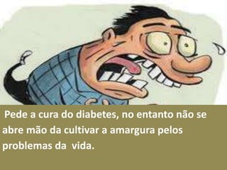 Pede a cura do diabetes, no entanto não se
abre mão da cultivar a amargura pelos
problemas da vida.
 