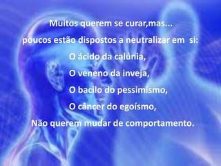 Muitos querem se curar,mas...
poucos estão dispostos a neutralizar em si:
O ácido da calúnia,
O veneno da inveja,
O bacilo do pessimismo,
O câncer do egoísmo,
Não querem mudar de comportamento.
 