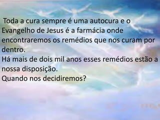 Toda a cura sempre é uma autocura e o
Evangelho de Jesus é a farmácia onde
encontraremos os remédios que nos curam por
dentro.
Há mais de dois mil anos esses remédios estão a
nossa disposição.
Quando nos decidiremos?
 