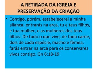 A RETIRADA DA IGREJA E
PRESERVAÇÃO DA CRIAÇÃO
• Contigo, porém, estabelecerei a minha
aliança; entrarás na arca, tu e teus filhos,
e tua mulher, e as mulheres dos teus
filhos. De tudo o que vive, de toda carne,
dois de cada espécie, macho e fêmea,
farás entrar na arca para os conservares
vivos contigo. Gn 6:18-19
 