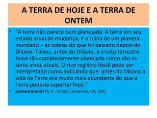 A TERRA DE HOJE E A TERRA DE
ONTEM
• “A terra não parece bem planejada. A terra em seu
estado atual de mudança, é a ruína de um planeta
inundado – as sobras do que foi deixado depois do
Dilúvio. Talvez, antes do Dilúvio, a crosta terrestre
fosse tão complexamente planejada como são os
seres vivos atuais. O rico registro fóssil pode ser
interpretado como indicando que antes do Dilúvio a
vida na Terra era muito mais abundante do que a
Terra poderia suportar hoje.”
• Leonard Brand (Ph. D., Cornell University, CA, USA)
 