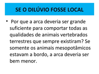 SE O DILÚVIO FOSSE LOCAL
• Por que a arca deveria ser grande
suficiente para comportar todas as
qualidades de animais vertebrados
terrestres que sempre existiram? Se
somente os animais mesopotâmicos
estavam a bordo, a arca deveria ser
bem menor.
 