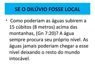 SE O DILÚVIO FOSSE LOCAL
• Como poderiam as águas subirem a
15 cúbitos (8 metros) acima das
montanhas, (Gn 7:20)? A água
sempre procura seu próprio nível. As
águas jamais poderiam chegar a esse
nível deixando o resto do mundo
intocável.
 