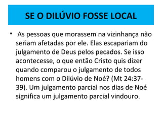 SE O DILÚVIO FOSSE LOCAL
• As pessoas que morassem na vizinhança não
seriam afetadas por ele. Elas escapariam do
julgamento de Deus pelos pecados. Se isso
acontecesse, o que então Cristo quis dizer
quando comparou o julgamento de todos
homens com o Dilúvio de Noé? (Mt 24:37-
39). Um julgamento parcial nos dias de Noé
significa um julgamento parcial vindouro.
 