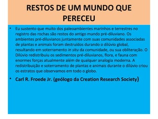RESTOS DE UM MUNDO QUE
PERECEU
• Eu sustento que muito dos paleoambientes marinhos e terrestres no
registro das rochas são restos do antigo mundo pré-diluviano. Os
ambientes pré-diluvianos juntamente com suas comunidades associadas
de plantas e animais foram destruídos durando o dilúvio global,
resultando em soterramento in situ da comunidade, ou sua obliteração. O
Dilúvio redistribuiu os sedimentos pré-diluvianos, flora, e fauna com
enormes forças atualmente além de qualquer analogia moderna. A
redistribuição e soterramento de plantas e animais durante o dilúvio criou
os estratos que observamos em todo o globo.
• Carl R. Froede Jr. (geólogo da Creation Research Society)
 