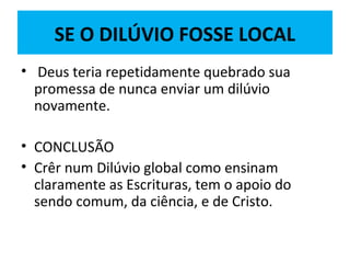 SE O DILÚVIO FOSSE LOCAL
• Deus teria repetidamente quebrado sua
promessa de nunca enviar um dilúvio
novamente.
• CONCLUSÃO
• Crêr num Dilúvio global como ensinam
claramente as Escrituras, tem o apoio do
sendo comum, da ciência, e de Cristo.
 