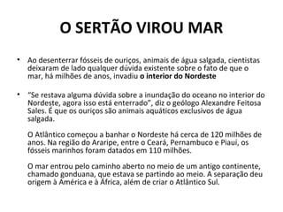 O SERTÃO VIROU MAR
• Ao desenterrar fósseis de ouriços, animais de água salgada, cientistas
deixaram de lado qualquer dúvida existente sobre o fato de que o
mar, há milhões de anos, invadiu o interior do Nordeste
• “Se restava alguma dúvida sobre a inundação do oceano no interior do
Nordeste, agora isso está enterrado”, diz o geólogo Alexandre Feitosa
Sales. É que os ouriços são animais aquáticos exclusivos de água
salgada.
O Atlântico começou a banhar o Nordeste há cerca de 120 milhões de
anos. Na região do Araripe, entre o Ceará, Pernambuco e Piauí, os
fósseis marinhos foram datados em 110 milhões.
O mar entrou pelo caminho aberto no meio de um antigo continente,
chamado gonduana, que estava se partindo ao meio. A separação deu
origem à América e à África, além de criar o Atlântico Sul.
 
