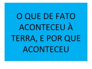 O QUE DE FATO
ACONTECEU À
TERRA, E POR QUE
ACONTECEU
 