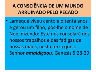 A CONSCIÊNCIA DE UM MUNDO
ARRUINADO PELO PECADO
• Lameque viveu cento e oitenta anos
e gerou um filho; pôs-lhe o nome de
Noé, dizendo: Este nos consolará dos
nossos trabalhos e das fadigas de
nossas mãos, nesta terra que o
Senhor amaldiçoou. Genesis 5:28-29
 
