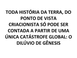 TODA HISTÓRIA DA TERRA, DO
PONTO DE VISTA
CRIACIONISTA SÓ PODE SER
CONTADA A PARTIR DE UMA
ÚNICA CATÁSTROFE GLOBAL: O
DILÚVIO DE GÊNESIS
 