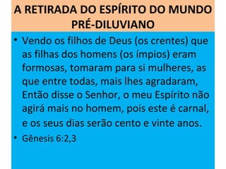 A RETIRADA DO ESPÍRITO DO MUNDO
PRÉ-DILUVIANO
• Vendo os filhos de Deus (os crentes) que
as filhas dos homens (os ímpios) eram
formosas, tomaram para si mulheres, as
que entre todas, mais lhes agradaram,
Então disse o Senhor, o meu Espírito não
agirá mais no homem, pois este é carnal,
e os seus dias serão cento e vinte anos.
• Gênesis 6:2,3
 
