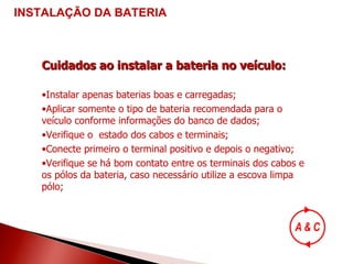 Cuidados ao instalar a bateria no veículo: Instalar apenas baterias boas e carregadas; Aplicar somente o tipo de bateria recomendada para o veículo conforme informações do banco de dados; Verifique o  estado dos cabos e terminais; Conecte primeiro o terminal positivo e depois o negativo; Verifique se há bom contato entre os terminais dos cabos e os pólos da bateria, caso necessário utilize a escova limpa pólo; INSTALAÇÃO DA BATERIA 
