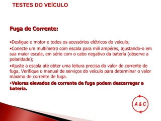 Fuga de Corrente: Desligue o motor e todos os acessórios elétricos do veículo; Conecte um multímetro com escala para mili ampéres, ajustando-o em sua maior escala, em série com o cabo negativo da bateria (observe a polaridade); Ajuste a escala até obter uma leitura precisa do valor de corrente de fuga. Verifique o manual de serviços do veículo para determinar o valor máximo de corrente de fuga.  Valores elevados de corrente de fuga podem descarregar a bateria. TESTES DO VEÍCULO 
