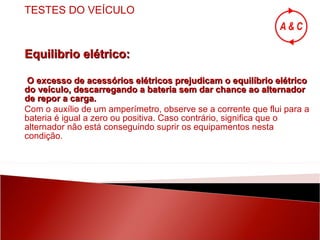 Equilibrio elétrico: O excesso de acessórios elétricos prejudicam o equilíbrio elétrico do veículo, descarregando a bateria sem dar chance ao alternador de repor a carga. Com o auxílio de um amperímetro, observe se a corrente que flui para a bateria é igual a zero ou positiva. Caso contrário, significa que o alternador não está conseguindo suprir os equipamentos nesta condição. TESTES DO VEÍCULO 