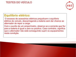 Equilíbrio elétrico: O excesso de acessórios elétricos prejudicam o equilíbrio elétrico do veículo, descarregando a bateria sem dar chance ao alternador de repor a carga. Com o auxílio de um amperímetro, observe se a corrente que flui para a bateria é igual a zero ou positiva. Caso contrário, significa que o alternador não está conseguindo suprir os equipamentos nesta condição. TESTES DO VEÍCULO 