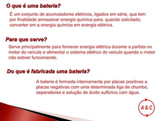 O que é uma bateria? É um conjunto de acumuladores elétricos, ligados em série, que tem por finalidade armazenar energia química para, quando solicitado, converter em a energia química em energia elétrica. Para que serve? Serve principalmente para fornecer energia elétrica durante a partida no motor do veículo e alimentar o sistema elétrico do veiculo quando o motor não estiver funcionando. Do que é fabricada uma bateria? A bateria é formada internamente por placas positivas e placas negativas com uma determinada liga de chumbo, separadores e solução de ácido sulfúrico com água. 