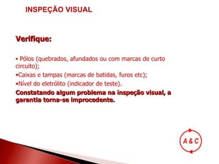INSPEÇÃO VISUAL Verifique: Pólos (quebrados, afundados ou com marcas de curto circuito); Caixas e tampas (marcas de batidas, furos etc); Nível do eletrólito (indicador de teste). Constatando algum problema na inspeção visual, a garantia torna-se improcedente. 