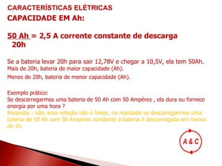 CARACTERÍSTICAS   ELÉTRICAS CAPACIDADE EM Ah: 50 Ah  = 2,5 A corrente constante de descarga 20h   Se a bateria levar 20h para sair 12,78V e chegar a 10,5V, ela tem 50Ah. Mais de 20h, bateria de maior capacidade (Ah). Menos de 20h, bateria de menor capacidade (Ah).   Exemplo prático: Se descarregarmos uma bateria de 50 Ah com 50 Ampéres , ela dura ou fornece energia por uma hora ? Resposta : não, essa relação não é linear, na realidade se descarregarmos uma bateria de 50 Ah com 50 Ampéres constante a bateria é descarregada em menos de 1h. 