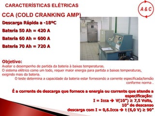 Descarga Rápida a -18ºC Bateria 50 Ah = 420 A Bateria 60 Ah = 600 A Bateria 70 Ah = 720 A Objetivo: Avaliar o desempenho de partida da bateria à baixas temperaturas.  O sistema elétrico como um todo, requer maior energia para partida a baixas temperaturas, exigindo mais da bateria. O teste determina a capacidade da bateria estar fornecendo a corrente especificada/tensão conforme norma . É a corrente de descarga que fornece a energia ou corrente que atende a especificação:  I = Icca    V(10”) ≥   7,5 Volts,  10” de descanso descarga com I = 0,6.Icca    t (6,0 V) ≥ 90” CCA (COLD CRANKING AMP) CARACTERÍSTICAS ELÉTRICAS 