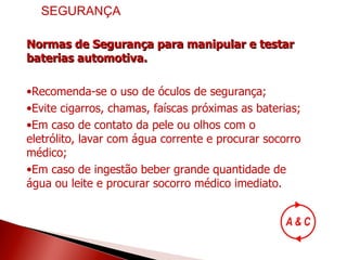 Normas de Segurança para manipular e testar baterias automotiva. Recomenda-se o uso de óculos de segurança; Evite cigarros, chamas, faíscas próximas as baterias; Em caso de contato da pele ou olhos com o eletrólito, lavar com água corrente e procurar socorro médico; Em caso de ingestão beber grande quantidade de água ou leite e procurar socorro médico imediato. SEGURANÇA 