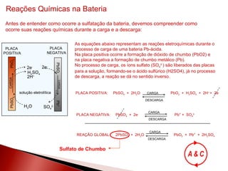 Reações Químicas na Bateria Antes de entender como ocorre a sulfatação da bateria, devemos compreender como  ocorre suas reações químicas durante a carga e a descarga: As equações abaixo representam as reações eletroquímicas durante o processo de carga de uma bateria Pb-ácida. Na placa positiva ocorre a formação de dióxido de chumbo (PbO2) e na placa negativa a formação de chumbo metálico (Pb). No processo de carga, os íons sulfato (SO 4 2- ) são liberados das placas  para a solução, formando-se o ácido sulfúrico (H2SO4), já no processo de descarga, a reação se dá no sentido inverso. Sulfato de Chumbo PbSO 4    PbO 2 PbSO 4  Pb 0 CARGA CARGA 2e - H 2 SO 4 2H + 2e - SO 4 2- H 2 O PLACA  POSITIVA PLACA  NEGATIVA solução eletrolítica PLACA POSITIVA:  PbSO 4   +  2H 2 O  PbO 2   +  H 2 SO 4   +  2H +  +  2e - CARGA DESCARGA PLACA NEGATIVA:  PbSO 4   +  2e -   Pb° +  SO 4 2- CARGA DESCARGA REAÇÃO GLOBAL:  2PbSO 4  +  2H 2 O    PbO 2   +  Pb°  +  2H 2 SO 4 CARGA DESCARGA 