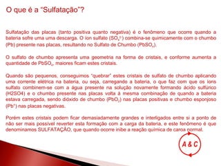 O que é a “Sulfatação”? Sulfatação das placas (tanto positiva quanto negativa) é o fenômeno que ocorre quando a bateria sofre uma uma descarga. O íon sulfato (SO 4 2- ) combina-se quimicamente com o chumbo (Pb) presente nas placas, resultando no Sulfato de Chumbo (PbSO 4 ). O sulfato de chumbo apresenta uma geometria na forma de cristais, e conforme aumenta a quantidade de PbSO 4 , maiores ficam estes cristais. Quando são pequenos, conseguimos “quebrar” estes cristais de sulfato de chumbo aplicando uma corrente elétrica na bateria, ou seja, carregando a bateria, o que faz com que os íons sulfato combinem-se com a água presente na solução novamente formando ácido sulfúrico (H2SO4) e o chumbo presente nas placas volta à mesma combinação de quando a bateria estava carregada, sendo dióxido de chumbo (PbO 2 ) nas placas positivas e chumbo esponjoso (Pb°) nas placas negativas. Porém estes cristais podem ficar demasiadamente grandes e interligados entre si a ponto de não ser mais possível reverter esta formação com a carga da bateria, e este fenômeno é que denominamos SULFATAÇÂO, que quando ocorre inibe a reação química de carga normal. 