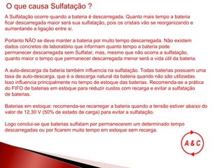 O que causa Sulfatação ? A Sulfatação ocorre quando a bateria é descarregada. Quanto mais tempo a bateria  ficar descarregada maior será sua sulfatação, pois os cristais vão se reorganizando e  aumentando a ligação entre si. Portanto NÂO se deve manter a bateria por muito tempo descarregada. Não existem  dados concretos de laboratório que informam quanto tempo a bateria pode  permanecer descarregada sem Sulfatar, mas, mesmo que não ocorra a sulfatação,  quanto maior o tempo que permanecer descarregada menor será a vida útil da bateria. A auto-descarga da bateria também influencia na sulfatação. Todas baterias possuem uma  taxa de auto-descarga, que é a descarga natural da bateria quando não são utilizadas.  Isso influencia principalmente no tempo de estoque das baterias. Recomenda-se a prática  do FIFO de baterias em estoque para reduzir custos com recarga e evitar a sulfatação  de baterias. Baterias em estoque: recomenda-se recarregar a bateria quando a tensão estiver abaixo do  valor de 12,30 V (50% de estado de carga) para evitar a sulfatação. Logo conclui-se que baterias sulfatam por permanecerem um determinado tempo  descarregadas ou por ficarem muito tempo em estoque sem recarga. 