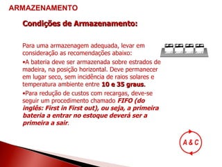 Condições de Armazenamento: Para uma armazenagem adequada, levar em consideração as recomendações abaixo: A bateria deve ser armazenada sobre estrados de madeira, na posição horizontal. Deve permanecer em lugar seco, sem incidência de raios solares e temperatura ambiente entre  10 e 35 graus . Para redução de custos com recargas, deve-se seguir um procedimento chamado  FIFO (do inglês: First in First out), ou seja, a primeira bateria a entrar no estoque deverá ser a primeira a sair . ARMAZENAMENTO 
