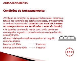 Condições de Armazenamento: Verifique as condições de carga periódicamente, medindo a tensão nos terminais das baterias estocadas, principalmente as de baixa rotatividade ( baterias com mais de 3 meses no estoque devem ser verificadas o valor de tensão ). As baterias com tensão menor que 12,40V devem ser recarregadas segundo o procedimento de recarga descrito nesta instrução. O nível máximo de empilhamento deve ser seguido conforme abaixo: Baterias até 90Ah 5 baterias Baterias acima de 90Ah 3 baterias ARMAZENAMENTO 