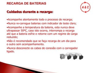 RECARGA DE BATERIAS Cuidados durante a recarga: Acompanhe atentamente todo o processo de recarga; Nunca re-carregue baterias com indicador de teste claro; Acompanhe a temperatura da bateria, esta nunca deve ultrapassar 50ºC, caso isto ocorra, interrompa a recarga até que a bateria esfrie e retorne com um regime de carga reduzido; Não é recomendado que se faça recarga de um dia para o outro sem acompanhamento. Nunca desconecte os cabos de conexão com o carregador ligado. 