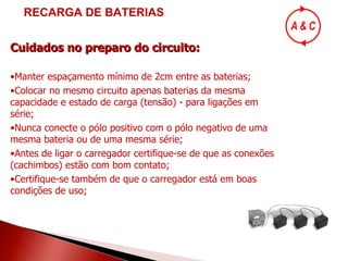 Cuidados no preparo do circuito: Manter espaçamento mínimo de 2cm entre as baterias; Colocar no mesmo circuito apenas baterias da mesma capacidade e estado de carga (tensão) - para ligações em série; Nunca conecte o pólo positivo com o pólo negativo de uma mesma bateria ou de uma mesma série; Antes de ligar o carregador certifique-se de que as conexões (cachimbos) estão com bom contato; Certifique-se também de que o carregador está em boas condições de uso; RECARGA DE BATERIAS 