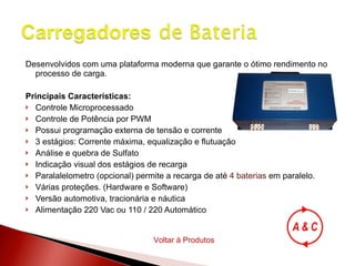 Desenvolvidos com uma plataforma moderna que garante o ótimo rendimento no processo de carga. Principais Características: Controle Microprocessado Controle de Potência por PWM Possui programação externa de tensão e corrente 3 estágios: Corrente máxima, equalização e flutuação Análise e quebra de Sulfato Indicação visual dos estágios de recarga Paralalelometro (opcional) permite a recarga de até  4 baterias  em paralelo. Várias proteções. (Hardware e Software) Versão automotiva, tracionária e náutica Alimentação 220 Vac ou 110 / 220 Automático  Voltar à Produtos 