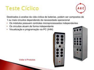 Destinados à analise da vida cíclica de baterias, podem ser compostos de  1 ou mais circuitos dependendo da necessidade operacional Os módulos possuem controles microprocessados independentes Os circuitos atuam de forma independente Visualização e programação via PC (IHM) Voltar à Produtos 